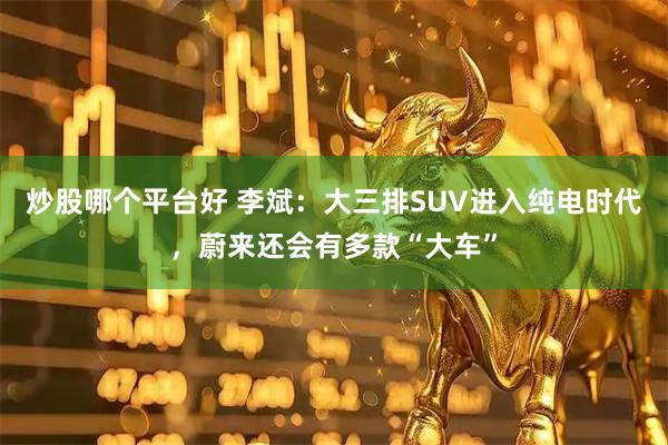 炒股哪个平台好 李斌：大三排SUV进入纯电时代，蔚来还会有多款“大车”