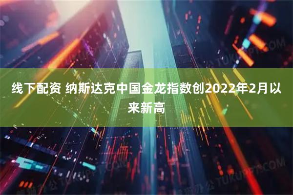 线下配资 纳斯达克中国金龙指数创2022年2月以来新高