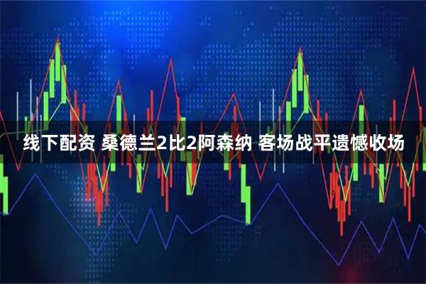 线下配资 桑德兰2比2阿森纳 客场战平遗憾收场