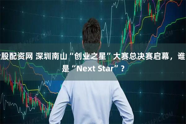 金股配资网 深圳南山“创业之星”大赛总决赛启幕，谁会是“Next Star”？