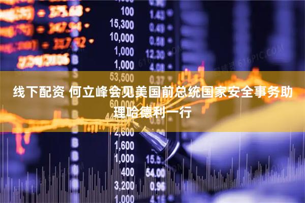 线下配资 何立峰会见美国前总统国家安全事务助理哈德利一行