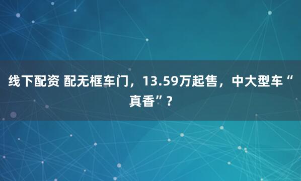 线下配资 配无框车门，13.59万起售，中大型车“真香”？