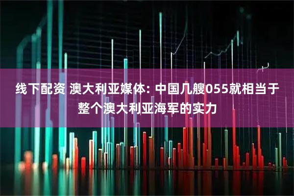 线下配资 澳大利亚媒体: 中国几艘055就相当于整个澳大利亚海军的实力