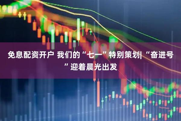 免息配资开户 我们的“七一”特别策划| “奋进号”迎着晨光出发