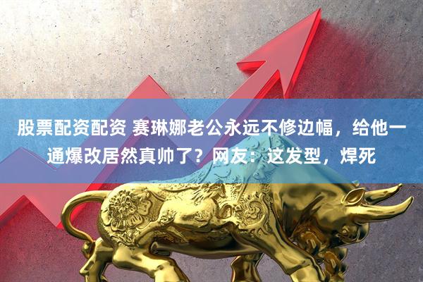 股票配资配资 赛琳娜老公永远不修边幅,给他一通爆改居然真帅了?网友:这发型,焊死