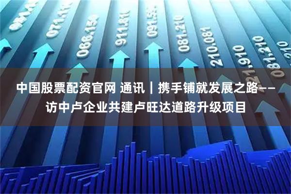 中国股票配资官网 通讯｜携手铺就发展之路——访中卢企业共建卢旺达道路升级项目