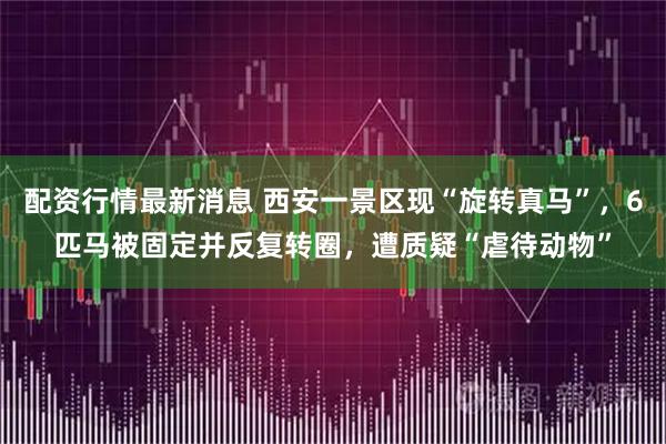 配资行情最新消息 西安一景区现“旋转真马”,6匹马被固定并反复转圈,遭质疑“虐待动物”