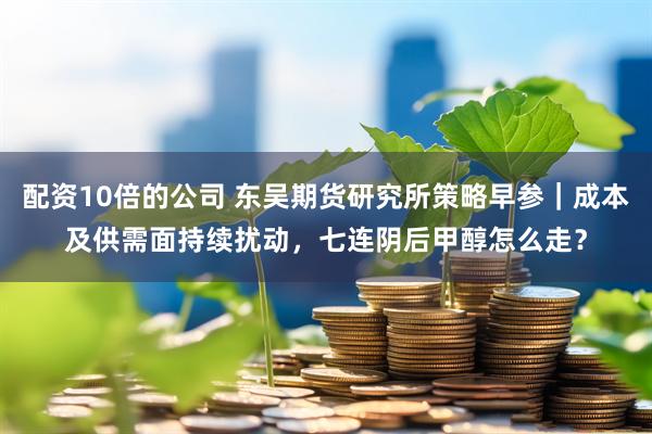 配资10倍的公司 东吴期货研究所策略早参｜成本及供需面持续扰动，七连阴后甲醇怎么走？