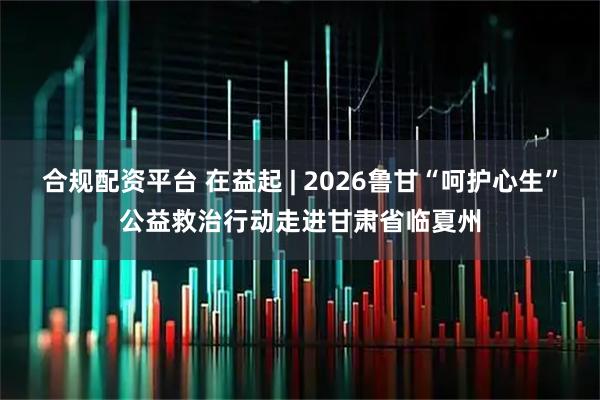 合规配资平台 在益起 | 2026鲁甘“呵护心生”公益救治行动走进甘肃省临夏州