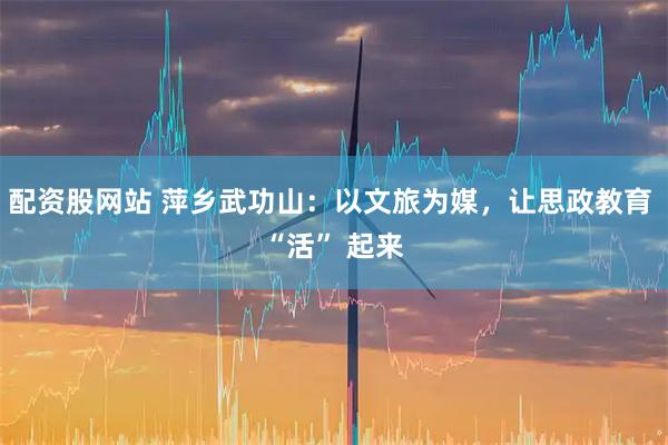 配资股网站 萍乡武功山：以文旅为媒，让思政教育 “活” 起来