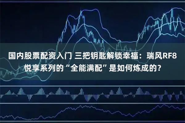 国内股票配资入门 三把钥匙解锁幸福：瑞风RF8悦享系列的“全能满配”是如何炼成的？