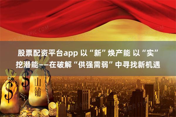 股票配资平台app 以“新”焕产能 以“实”挖潜能——在破解“供强需弱”中寻找新机遇
