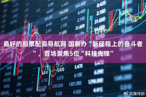 最好的股票配资导航网 国新办“新征程上的奋斗者”，首场聚焦5位“科技先锋”