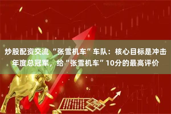 炒股配资交流 “张雪机车”车队：核心目标是冲击年度总冠军，给“张雪机车”10分的最高评价