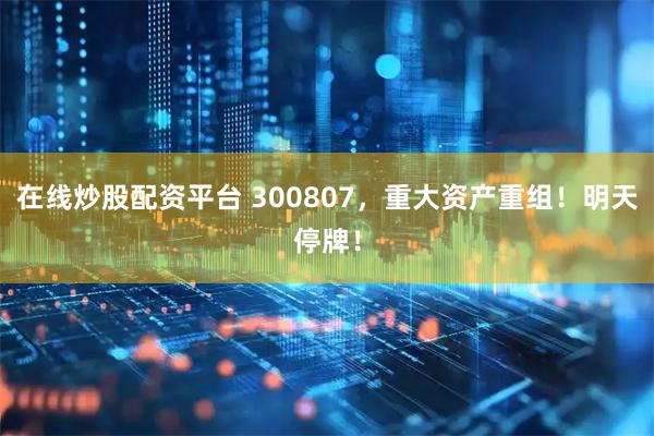 在线炒股配资平台 300807，重大资产重组！明天停牌！