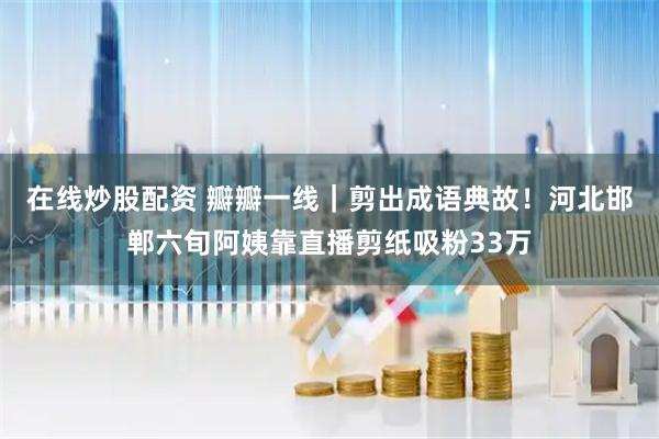 在线炒股配资 瓣瓣一线｜剪出成语典故！河北邯郸六旬阿姨靠直播剪纸吸粉33万