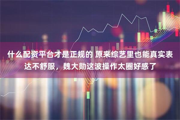 什么配资平台才是正规的 原来综艺里也能真实表达不舒服，魏大勋这波操作太圈好感了