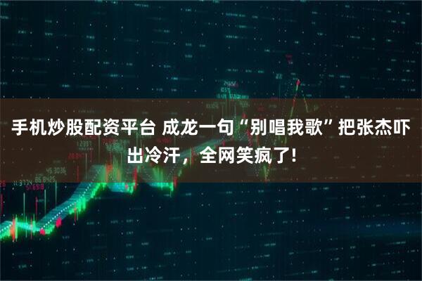手机炒股配资平台 成龙一句“别唱我歌”把张杰吓出冷汗，全网笑疯了!