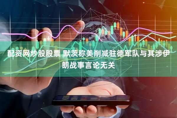 配资网炒股股票 默茨称美削减驻德军队与其涉伊朗战事言论无关